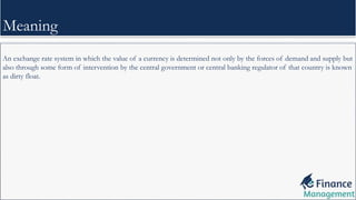 An exchange rate system in which the value of a currency is determined not only by the forces of demand and supply but
also through some form of intervention by the central government or central banking regulator of that country is known
as dirty float.
Meaning
 