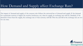 The impact of demand and supply of the currency also follows the universal law of demand and supply. If the demand
for a particular currency is higher (by tourists, businesses, etc.) than its supply, its exchange rate will rise. Similarly, if the
demand is lower than the supply, the exchange rate of that currency will fall. This rise and fall in the exchange rate are not
for one time.
How Demand and Supply affect Exchange Rate?
 