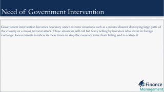 Government intervention becomes necessary under extreme situations such as a natural disaster destroying large parts of
the country or a major terrorist attack. These situations will call for heavy selling by investors who invest in foreign
exchange. Governments interfere in these times to stop the currency value from falling and to restore it.
Need of Government Intervention
 