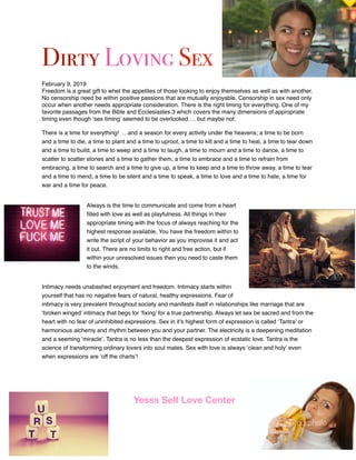 Dirty Loving Sex
February 9, 2019
Freedom is a great gift to whet the appetites of those looking to enjoy themselves as well as with another.
No censorship need be within positive passions that are mutually enjoyable. Censorship in sex need only
occur when another needs appropriate consideration. There is the right timing for everything. One of my
favorite passages from the Bible and Ecclesiastes 3 which covers the many dimensions of appropriate
timing even though ‘sex timing’ seemed to be overlooked … but maybe not:
There is a time for everything! …and a season for every activity under the heavens; a time to be born
and a time to die, a time to plant and a time to uproot, a time to kill and a time to heal, a time to tear down
and a time to build, a time to weep and a time to laugh, a time to mourn and a time to dance, a time to
scatter to scatter stones and a time to gather them, a time to embrace and a time to refrain from
embracing, a time to search and a time to give up, a time to keep and a time to throw away, a time to tear
and a time to mend, a time to be silent and a time to speak, a time to love and a time to hate, a time for
war and a time for peace.
Always is the time to communicate and come from a heart
ﬁlled with love as well as playfulness. All things in their
appropriate timing with the focus of always reaching for the
highest response available. You have the freedom within to
write the script of your behavior as you improvise it and act
it out. There are no limits to right and free action, but if
within your unresolved issues then you need to caste them
to the winds.
Intimacy needs unabashed enjoyment and freedom. Intimacy starts within
yourself that has no negative fears of natural, healthy expressions. Fear of
intimacy is very prevalent throughout society and manifests itself in relationships like marriage that are
‘broken winged’ intimacy that begs for ‘ﬁxing’ for a true partnership. Always let sex be sacred and from the
heart with no fear of uninhibited expressions. Sex in it’s highest form of expression is called ‘Tantra’ or
harmonious alchemy and rhythm between you and your partner. The electricity is a deepening meditation
and a seeming ‘miracle’. Tantra is no less than the deepest expression of ecstatic love. Tantra is the
science of transforming ordinary lovers into soul mates. Sex with love is always ‘clean and holy’ even
when expressions are ‘off the charts’!
Yesss Self Love Center
 