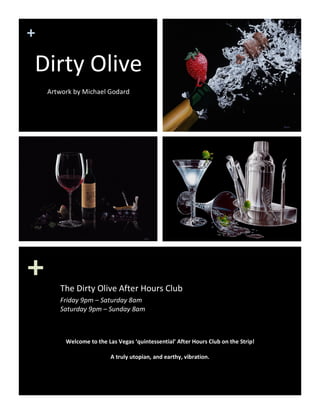 + 
+ 
Dirty Olive 
 
Artwork by Michael Godard 
The Dirty Olive After Hours Club 
Friday 9pm – Saturday 8am  
Saturday 9pm – Sunday 8am 
Welcome to the Las Vegas ‘quintessential’ After Hours Club on the Strip! 
 
A truly utopian, and earthy, vibration. 
 
