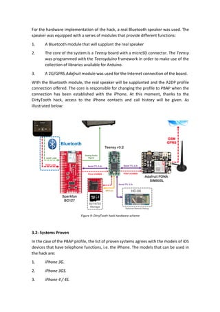 For	the	hardware	implementation	of	the	hack,	a	real	Bluetooth	speaker	was	used.	The	
speaker	was	equipped	with	a	series	of	modules	that	provide	different	functions:		
1. A	Bluetooth	module	that	will	supplant	the	real	speaker	
2. The	core	of	the	system	is	a	Teensy	board	with	a	microSD	connector.	The	Teensy	
was	programmed	with	the	Teensyduino	framework	in	order	to	make	use	of	the	
collection	of	libraries	available	for	Arduino.	
3. A	2G/GPRS	Adafruit	module	was	used	for	the	Internet	connection	of	the	board.		
With	the	Bluetooth	module,	the	real	speaker	will	be	supplanted	and	the	A2DP	profile	
connection	offered.	The	core	is	responsible	for	changing	the	profile	to	PBAP	when	the	
connection	 has	 been	 established	 with	 the	 iPhone.	 At	 this	 moment,	 thanks	 to	 the	
DirtyTooth	 hack,	 access	 to	 the	 iPhone	 contacts	 and	 call	 history	 will	 be	 given.	 As	
illustrated	below:		
	
	
Figure	9:	DirtyTooth	hack	hardware	scheme	
	
3.2-	Systems	Proven	
In	the	case	of	the	PBAP	profile,	the	list	of	proven	systems	agrees	with	the	models	of	iOS	
devices	that	have	telephone	functions,	i.e.	the	iPhone.	The	models	that	can	be	used	in	
the	hack	are:	
1. iPhone	3G.	
2. iPhone	3GS.	
3. iPhone	4	/	4S.	
 