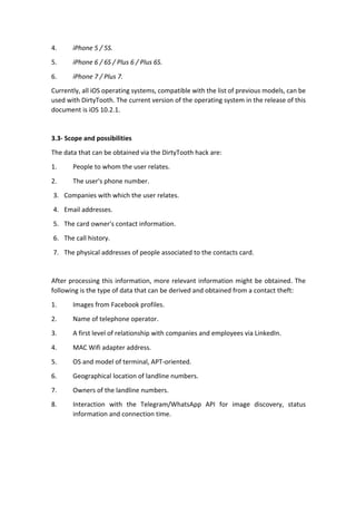 4. iPhone	5	/	5S.	
5. iPhone	6	/	6S	/	Plus	6	/	Plus	6S.	
6. iPhone	7	/	Plus	7.	
Currently,	all	iOS	operating	systems,	compatible	with	the	list	of	previous	models,	can	be	
used	with	DirtyTooth.	The	current	version	of	the	operating	system	in	the	release	of	this	
document	is	iOS	10.2.1.	
	
3.3-	Scope	and	possibilities	
The	data	that	can	be	obtained	via	the	DirtyTooth	hack	are:		
1.	 People	to	whom	the	user	relates.	
2.	 The	user's	phone	number.	
3. Companies	with	which	the	user	relates.		
4. Email	addresses.	
5. The	card	owner's	contact	information.	
6. The	call	history.	
7. The	physical	addresses	of	people	associated	to	the	contacts	card.	
	
After	processing	this	information,	more	relevant	information	might	be	obtained.	The	
following	is	the	type	of	data	that	can	be	derived	and	obtained	from	a	contact	theft:	
1. Images	from	Facebook	profiles.	
2. Name	of	telephone	operator.		
3. A	first	level	of	relationship	with	companies	and	employees	via	LinkedIn.	
4. MAC	Wifi	adapter	address.	
5. OS	and	model	of	terminal,	APT-oriented.	
6. Geographical	location	of	landline	numbers.	
7. Owners	of	the	landline	numbers.		
8. Interaction	 with	 the	 Telegram/WhatsApp	 API	 for	 image	 discovery,	 status	
information	and	connection	time.	
	
	
	
 
