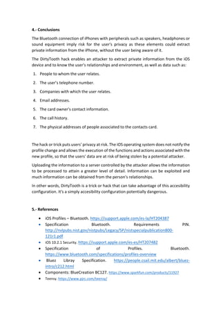 4.-	Conclusions	
The	Bluetooth	connection	of	iPhones	with	peripherals	such	as	speakers,	headphones	or	
sound	 equipment	 imply	 risk	 for	 the	 user's	 privacy	 as	 these	 elements	 could	 extract	
private	information	from	the	iPhone,	without	the	user	being	aware	of	it.	
The	DirtyTooth	hack	enables	an	attacker	to	extract	private	information	from	the	iOS	
device	and	to	know	the	user's	relationships	and	environment,	as	well	as	data	such	as:	
1. People	to	whom	the	user	relates.	
2. The	user’s	telephone	number.	
3. Companies	with	which	the	user	relates.		
4. Email	addresses.	
5. The	card	owner's	contact	information.	
6. The	call	history.	
7. The	physical	addresses	of	people	associated	to	the	contacts	card.	
	
The	hack	or	trick	puts	users'	privacy	at	risk.	The	iOS	operating	system	does	not	notify	the	
profile	change	and	allows	the	execution	of	the	functions	and	actions	associated	with	the	
new	profile,	so	that	the	users'	data	are	at	risk	of	being	stolen	by	a	potential	attacker.	
Uploading	the	information	to	a	server	controlled	by	the	attacker	allows	the	information	
to	be	processed	to	attain	a	greater	level	of	detail.	Information	can	be	exploited	and	
much	information	can	be	obtained	from	the	person's	relationships.	
In	other	words,	DirtyTooth	is	a	trick	or	hack	that	can	take	advantage	of	this	accesibility	
configuration.	It's	a	simply	accesibility	configuration	potentially	dangerous.		
	
5.-	References	
• iOS	Profiles	–	Bluetooth.	https://support.apple.com/es-la/HT204387		
• Specification	 Bluetooth.	 Requirements	 PIN.		
http://nvlpubs.nist.gov/nistpubs/Legacy/SP/nistspecialpublication800-
121r1.pdf		
• iOS	10.2.1	Security.	https://support.apple.com/es-es/HT207482	
• Specification	 of	 Profiles.	 Bluetooth.	
https://www.bluetooth.com/specifications/profiles-overview	
• 	Bluez	 Libray	 Specification.	 https://people.csail.mit.edu/albert/bluez-
intro/c212.html	
• Components:	BlueCreation	BC127.	https://www.sparkfun.com/products/11927		
• Teensy.	https://www.pjrc.com/teensy/		
 