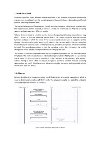 3.-	Hack:	DirtyTooth	
Bluetooth	profiles	access	different	mobile	resources,	so	it	is	essential	that	proper	permissions	
management	is	available	from	the	operating	system.	Bluetooth	allows	a	device	to	run	different	
profiles,	switching	between	them.	
The	operating	system	notifies	you	when	there	is	a	profile	change	on	a	device	that	is	paired	with	
the	mobile	device.	In	this	research,	a	test	was	carried	out	on	the	iOS	and	Android	operating	
systems	and	each	gave	very	different	results.		
When	a	device	is	linked	to	a	mobile	and	the	former	changes	its	profile,	two	circumstances	may	
occur.	 The	 first	 is	 that	 the	 operating	 system	 detects	 the	 change	 of	 profile	 and	 therefore	 of	
functions	and	data	to	which	the	linked	device	can	access	and	asks	the	user	to	accept	the	profile	
change.	This	takes	the	form	of	a	secure	notification,	so	that	the	user	realizes	that	the	connected	
Bluetooth	device	wants	to	access	another	profile	and,	therefore,	the	private	information	on	the	
terminal.	The	second	circumstance	is	that	the	operating	system	does	not	detect	the	profile	
change	and	allows	it	to	be	accomplished	without	notifying	the	user.		
This	second	circumstance	has	been	detected	in	iOS	operating	systems	and	has	been	defined	as	
DirtyTooth.	This	trick	or	hack	allows	an	attacker	to	impersonate	the	A2DP	profile	of	a	speaker	so	
that	a	user's	iOS	device	connects	assuming	it	to	be	a	speaker.	A	few	moments	after	pairing,	
without	having	to	enter	a	PIN,	the	device	changes	its	profile	to	another.	The	iOS	operating	
system	does	not	notify	this	change	and	allows	the	attacker	to	access	and	download	private	
information	from	the	device.	
	
3.1-	Diagram	
Before	detailing	the	implementation,	the	following	is	a	schematic	example	of	what	is	
used	in	the	implementation	of	DirtyTooth.	The	diagram	is	valid	for	both	the	software	
and	the	hardware	versions	of	the	trick.		
	
Figure	1:	Flow	diagram	of	DirtyTooth	on	iPhone	
 