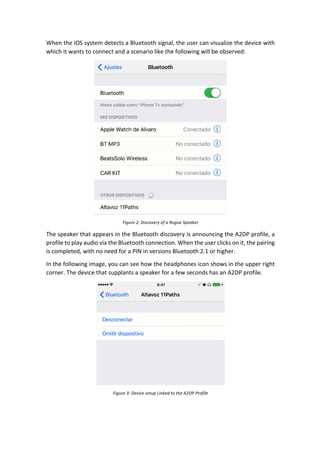 When	the	iOS	system	detects	a	Bluetooth	signal,	the	user	can	visualize	the	device	with	
which	it	wants	to	connect	and	a	scenario	like	the	following	will	be	observed:	
	
Figure	2:	Discovery	of	a	Rogue	Speaker	
The	speaker	that	appears	in	the	Bluetooth	discovery	is	announcing	the	A2DP	profile,	a	
profile	to	play	audio	via	the	Bluetooth	connection.	When	the	user	clicks	on	it,	the	pairing	
is	completed,	with	no	need	for	a	PIN	in	versions	Bluetooth	2.1	or	higher.		
In	the	following	image,	you	can	see	how	the	headphones	icon	shows	in	the	upper	right	
corner.	The	device	that	supplants	a	speaker	for	a	few	seconds	has	an	A2DP	profile.		
	
Figure	3:	Device	setup	Linked	to	the	A2DP	Profile	
 