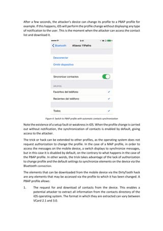 After	a	few	seconds,	the	attacker's	device	can	change	its	profile	to	a	PBAP	profile	for	
example.	If	this	happens,	iOS	will	perform	the	profile	change	without	displaying	any	type	
of	notification	to	the	user.	This	is	the	moment	when	the	attacker	can	access	the	contact	
list	and	download	it.	
	
Figure	4:	Switch	to	PBAP	profile	with	automatic	contacts	synchronization	
Note	the	existence	of	a	setup	fault	or	weakness	in	iOS.	When	the	profile	change	is	carried	
out	without	notification,	the	synchronization	of	contacts	is	enabled	by	default,	giving	
access	to	the	attacker.	
The	trick	or	hack	can	be	extended	to	other	profiles,	as	the	operating	system	does	not	
request	authorization	to	change	the	profile.	In	the	case	of	a	MAP	profile,	in	order	to	
access	the	messages	on	the	mobile	device,	a	switch	displays	to	synchronize	messages,	
but	in	this	case	it	is	disabled	by	default,	on	the	contrary	to	what	happens	in	the	case	of	
the	PBAP	profile.	In	other	words,	the	trick	takes	advantage	of	the	lack	of	authorization	
to	change	profile	and	the	default	settings	to	synchronize	elements	on	the	device	via	the	
Bluetooth	connection.	
The	elements	that	can	be	downloaded	from	the	mobile	device	via	the	DirtyTooth	hack	
are	any	elements	that	may	be	accessed	via	the	profile	to	which	it	has	been	changed.	A	
PBAP	profile	allows:	
1. The	 request	 for	 and	 download	 of	 contacts	 from	 the	 device.	 This	 enables	 a	
potential	attacker	to	extract	all	information	from	the	contacts	directory	of	the	
iOS	operating	system.	The	format	in	which	they	are	extracted	can	vary	between	
VCard	2.1	and	3.0.	
 