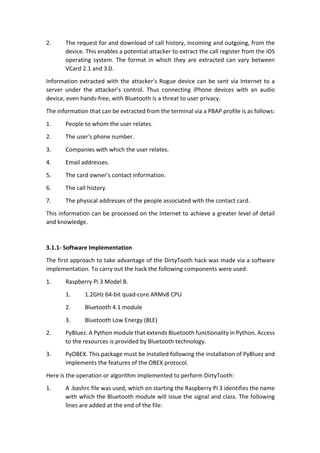 2. The	request	for	and	download	of	call	history,	incoming	and	outgoing,	from	the	
device.	This	enables	a	potential	attacker	to	extract	the	call	register	from	the	iOS	
operating	 system.	 The	 format	 in	 which	 they	 are	 extracted	 can	 vary	 between	
VCard	2.1	and	3.0.	
Information	extracted	with	the	attacker's	Rogue	device	can	be	sent	via	Internet	to	a	
server	 under	 the	 attacker’s	 control.	 Thus	 connecting	 iPhone	 devices	 with	 an	 audio	
device,	even	hands-free,	with	Bluetooth	is	a	threat	to	user	privacy.	
The	information	that	can	be	extracted	from	the	terminal	via	a	PBAP	profile	is	as	follows:	
1. People	to	whom	the	user	relates.	
2. The	user's	phone	number.	
3. Companies	with	which	the	user	relates.		
4. Email	addresses.	
5. The	card	owner's	contact	information.	
6. The	call	history.	
7. The	physical	addresses	of	the	people	associated	with	the	contact	card.	
This	information	can	be	processed	on	the	Internet	to	achieve	a	greater	level	of	detail	
and	knowledge.	
	
3.1.1-	Software	Implementation	
The	first	approach	to	take	advantage	of	the	DirtyTooth	hack	was	made	via	a	software	
implementation.	To	carry	out	the	hack	the	following	components	were	used:	
1. Raspberry	Pi	3	Model	B.	
1. 1.2GHz	64-bit	quad-core	ARMv8	CPU	
2. Bluetooth	4.1	module	
3. Bluetooth	Low	Energy	(BLE)	
2. PyBluez.	A	Python	module	that	extends	Bluetooth	functionality	in	Python.	Access	
to	the	resources	is	provided	by	Bluetooth	technology.		
3. PyOBEX.	This	package	must	be	installed	following	the	installation	of	PyBluez	and	
implements	the	features	of	the	OBEX	protocol.	
Here	is	the	operation	or	algorithm	implemented	to	perform	DirtyTooth:	
1. A	.bashrc	file	was	used,	which	on	starting	the	Raspberry	Pi	3	identifies	the	name	
with	which	the	Bluetooth	module	will	issue	the	signal	and	class.	The	following	
lines	are	added	at	the	end	of	the	file:	
 