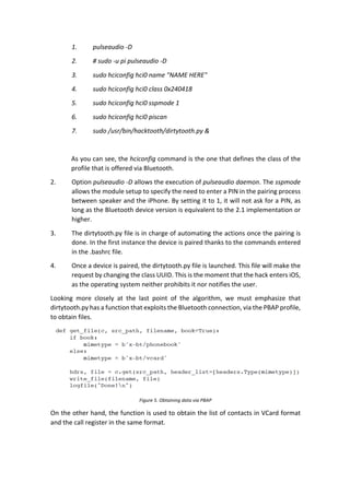 1. pulseaudio	-D	
2. #	sudo	-u	pi	pulseaudio	-D	
3. sudo	hciconfig	hci0	name	"NAME	HERE"	
4. sudo	hciconfig	hci0	class	0x240418	
5. sudo	hciconfig	hci0	sspmode	1	
6. sudo	hciconfig	hci0	piscan	
7. sudo	/usr/bin/hacktooth/dirtytooth.py	&	
	
As	you	can	see,	the	hciconfig	command	is	the	one	that	defines	the	class	of	the	
profile	that	is	offered	via	Bluetooth.		
2. Option	pulseaudio	-D	allows	the	execution	of	pulseaudio	daemon.	The	sspmode	
allows	the	module	setup	to	specify	the	need	to	enter	a	PIN	in	the	pairing	process	
between	speaker	and	the	iPhone.	By	setting	it	to	1,	it	will	not	ask	for	a	PIN,	as	
long	as	the	Bluetooth	device	version	is	equivalent	to	the	2.1	implementation	or	
higher.		
3. The	dirtytooth.py	file	is	in	charge	of	automating	the	actions	once	the	pairing	is	
done.	In	the	first	instance	the	device	is	paired	thanks	to	the	commands	entered	
in	the	.bashrc	file.		
4. Once	a	device	is	paired,	the	dirtytooth.py	file	is	launched.	This	file	will	make	the	
request	by	changing	the	class	UUID.	This	is	the	moment	that	the	hack	enters	iOS,	
as	the	operating	system	neither	prohibits	it	nor	notifies	the	user.		
Looking	 more	 closely	 at	 the	 last	 point	 of	 the	 algorithm,	 we	 must	 emphasize	 that	
dirtytooth.py	has	a	function	that	exploits	the	Bluetooth	connection,	via	the	PBAP	profile,	
to	obtain	files.		
	
Figure	5.	Obtaining	data	via	PBAP	
On	the	other	hand,	the	function	is	used	to	obtain	the	list	of	contacts	in	VCard	format	
and	the	call	register	in	the	same	format.		
 