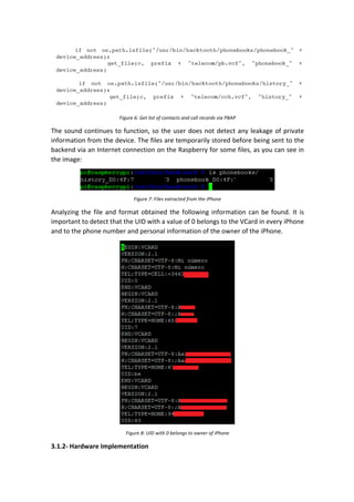 Figure	6:	Get	list	of	contacts	and	call	records	via	PBAP	
The	sound	continues	to	function,	so	the	user	does	not	detect	any	leakage	of	private	
information	from	the	device.	The	files	are	temporarily	stored	before	being	sent	to	the	
backend	via	an	Internet	connection	on	the	Raspberry	for	some	files,	as	you	can	see	in	
the	image:	
	
Figure	7:	Files	extracted	from	the	iPhone	
Analyzing	the	file	and	format	obtained	the	following	information	can	be	found.	It	is	
important	to	detect	that	the	UID	with	a	value	of	0	belongs	to	the	VCard	in	every	iPhone	
and	to	the	phone	number	and	personal	information	of	the	owner	of	the	iPhone.		
	
Figure	8:	UID	with	0	belongs	to	owner	of	iPhone	
3.1.2-	Hardware	Implementation	
 