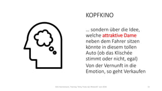 KOPFKINO
… sondern über die Idee,
welche attraktive Dame
neben dem Fahrer sitzen
könnte in diesem tollen
Auto (ob das Klischée
stimmt oder nicht, egal)
Von der Vernunft in die
Emotion, so geht Verkaufen
Dirk Hannemann, Training "Dirty Tricks der Rhetorik" Juni 2020 15
 
