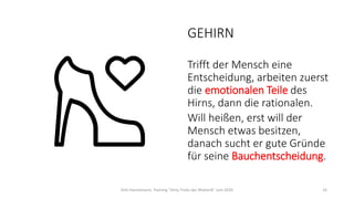 GEHIRN
Trifft der Mensch eine
Entscheidung, arbeiten zuerst
die emotionalen Teile des
Hirns, dann die rationalen.
Will heißen, erst will der
Mensch etwas besitzen,
danach sucht er gute Gründe
für seine Bauchentscheidung.
Dirk Hannemann, Training "Dirty Tricks der Rhetorik" Juni 2020 16
 