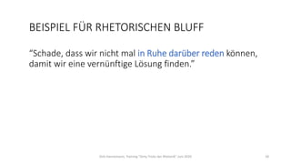 BEISPIEL FÜR RHETORISCHEN BLUFF
“Schade, dass wir nicht mal in Ruhe darüber reden können,
damit wir eine vernünftige Lösung finden.”
Dirk Hannemann, Training "Dirty Tricks der Rhetorik" Juni 2020 18
 