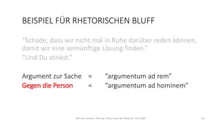 BEISPIEL FÜR RHETORISCHEN BLUFF
“Schade, dass wir nicht mal in Ruhe darüber reden können,
damit wir eine vernünftige Lösung finden.”
“Und Du stinkst.”
Argument zur Sache = “argumentum ad rem”
Gegen die Person = “argumentum ad hominem”
Dirk Hannemann, Training "Dirty Tricks der Rhetorik" Juni 2020 20
 