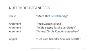 NUTZEN DES GEGENÜBERS
These “Mach Dich selbstständig”
Argument “Freie Zeiteinteilung”
Argument “In die eigene Tasche verdienen”
Argument “Kannst Dir die Kunden aussuchen”
Appell “Geh zum Gründer-Seminar bei IHK”
Dirk Hannemann, Training "Dirty Tricks der Rhetorik" Juni 2020 31
 