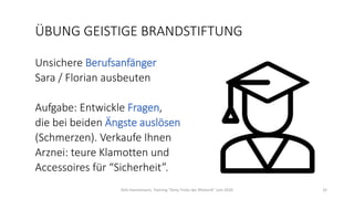 ÜBUNG GEISTIGE BRANDSTIFTUNG
Unsichere Berufsanfänger
Sara / Florian ausbeuten
Aufgabe: Entwickle Fragen,
die bei beiden Ängste auslösen
(Schmerzen). Verkaufe Ihnen
Arznei: teure Klamotten und
Accessoires für “Sicherheit”.
Dirk Hannemann, Training "Dirty Tricks der Rhetorik" Juni 2020 32
 