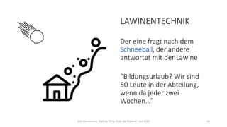 LAWINENTECHNIK
Der eine fragt nach dem
Schneeball, der andere
antwortet mit der Lawine
“Bildungsurlaub? Wir sind
50 Leute in der Abteilung,
wenn da jeder zwei
Wochen…”
Dirk Hannemann, Training "Dirty Tricks der Rhetorik" Juni 2020 36
 