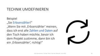 TECHNIK UMDEFINIEREN
Beispiel
„Sie Erbsenzähler!“
„Wenn Sie mit ‚Erbsenzähler‘ meinen,
dass ich erst alle Zahlen und Daten auf
den Tisch haben möchte, bevor ich
dem Projekt zustimme, dann bin ich
ein ‚Erbsenzähler‘, richtig!“
Dirk Hannemann, Training "Dirty Tricks der Rhetorik" Juni 2020 38
 