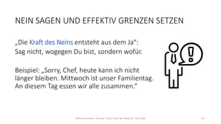 NEIN SAGEN UND EFFEKTIV GRENZEN SETZEN
„Die Kraft des Neins entsteht aus dem Ja“:
Sag nicht, wogegen Du bist, sondern wofür.
Beispiel: „Sorry, Chef, heute kann ich nicht
länger bleiben. Mittwoch ist unser Familientag.
An diesem Tag essen wir alle zusammen.“
Dirk Hannemann, Training "Dirty Tricks der Rhetorik" Juni 2020 39
 