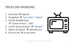 TRICKS DER WERBUNG
1. Autorität → Experte
2. Knappheit → “nur noch”, “selten”
3. Soziale Bewährtheit
→ “schon immer”, “alle”
4. Lorem ipsum tempor → “tempor”
5. labore et dolore → takimata est
6. At vero eos → et accusam
Dirk Hannemann, Training "Dirty Tricks der Rhetorik" Juni 2020 41
 