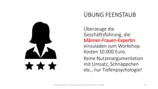 ÜBUNG FEENSTAUB
Überzeuge die
Geschäftsführung, die
Männer-Frauen-Expertin
einzuladen zum Workshop.
Kosten 10.000 Euro.
Keine Nutzenargumentation
mit Umsatz, Schnäppchen
etc., nur Tiefenpsychologie!
Dirk Hannemann, Training "Dirty Tricks der Rhetorik" Juni 2020 43
 