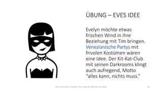ÜBUNG – EVES IDEE
Evelyn möchte etwas
frischen Wind in ihre
Beziehung mit Tim bringen.
Venezianische Partys mit
frivolen Kostümen wären
eine Idee. Der Kit-Kat-Club
mit seinen Darkrooms klingt
auch aufregend, Motto
“alles kann, nichts muss.”
Dirk Hannemann, Training "Dirty Tricks der Rhetorik" Juni 2020 45
 