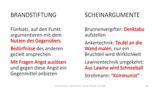 SCHEINARGUMENTE
Brunnenvergifter: Denktabu
aufstellen
Ankertechnik: Teufel an die
Wand malen, nur ein
Bruchteil wird Wirklichkeit
Lawinentechnik umgekehrt:
Aus Lawine wird Schneeball
Strohmann: “Kommunist”
Dirk Hannemann, Training "Dirty Tricks der Rhetorik" Juni 2020 46
BRANDSTIFTUNG
Fünfsatz, auf den Punkt
argumentieren mit dem
Nutzen des Gegenübers
Bedürfnisse des anderen
gezielt ansprechen
Mit Fragen Angst auslösen
und gegen diese Angst ein
Gegenmittel anbieten
 