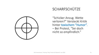 SCHARFSCHÜTZE
“Schicker Anzug. Wette
verloren?” Versteckt Kritik
hinter toxischem “Humor”.
– Bei Protest, “Sei doch
nicht so empfindlich.”
Dirk Hannemann, Training "Dirty Tricks der Rhetorik" Juni 2020 51
 