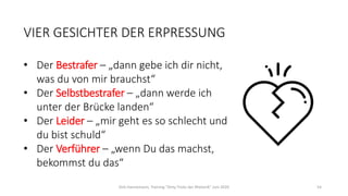 VIER GESICHTER DER ERPRESSUNG
• Der Bestrafer – „dann gebe ich dir nicht,
was du von mir brauchst“
• Der Selbstbestrafer – „dann werde ich
unter der Brücke landen“
• Der Leider – „mir geht es so schlecht und
du bist schuld“
• Der Verführer – „wenn Du das machst,
bekommst du das“
Dirk Hannemann, Training "Dirty Tricks der Rhetorik" Juni 2020 54
 