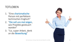 TOTLOBEN
1. “Eine charismatische
Person mit perfektem
technischen Englisch”
2. “Die soll uns mal zeigen,
wie Projekte gesteuert
warden”
3. “Liz, super Arbeit, denk
an die Bewerbung”
Dirk Hannemann, Training "Dirty Tricks der Rhetorik" Juni 2020 65
 