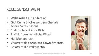 KOLLEGENSCHWEIN
• Wälzt Arbeit auf andere ab
• Gibt Deine Erfolge vor dem Chef als
seinen Verdienst aus
• Redet schlecht über Dich
• Erzählt frauenfeindliche Witze
• Hat Mundgeruch
• Verarscht den Azubi mit Down-Syndrom
• Betatscht die Praktikantin
Dirk Hannemann, Training "Dirty Tricks der Rhetorik" Juni 2020 68
 