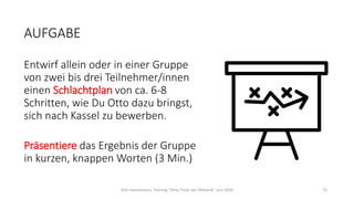 AUFGABE
Entwirf allein oder in einer Gruppe
von zwei bis drei Teilnehmer/innen
einen Schlachtplan von ca. 6-8
Schritten, wie Du Otto dazu bringst,
sich nach Kassel zu bewerben.
Präsentiere das Ergebnis der Gruppe
in kurzen, knappen Worten (3 Min.)
Dirk Hannemann, Training "Dirty Tricks der Rhetorik" Juni 2020 72
 