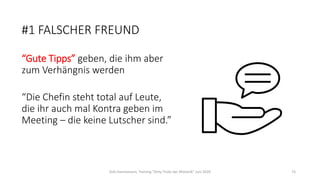 #1 FALSCHER FREUND
“Gute Tipps” geben, die ihm aber
zum Verhängnis werden
“Die Chefin steht total auf Leute,
die ihr auch mal Kontra geben im
Meeting – die keine Lutscher sind.”
Dirk Hannemann, Training "Dirty Tricks der Rhetorik" Juni 2020 73
 