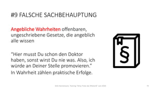 #9 FALSCHE SACHBEHAUPTUNG
Angebliche Wahrheiten offenbaren,
ungeschriebene Gesetze, die angeblich
alle wissen
“Hier musst Du schon den Doktor
haben, sonst wirst Du nie was. Also, ich
würde an Deiner Stelle promovieren.”
In Wahrheit zählen praktische Erfolge.
Dirk Hannemann, Training "Dirty Tricks der Rhetorik" Juni 2020 74
 