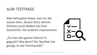 ALIBI-TESTFRAGE
Man behauptet etwas, was nur der
wissen kann, dessen Story stimmt.
Ehrliche Leute bleiben bei ihrer
Geschichte. Die anderen improvisieren.
„Du hast den ganzen Abend TV
geguckt? Wie denn? Der Nachbar hat
gesagt, es war Stromausfall.“
Dirk Hannemann, Training "Dirty Tricks der Rhetorik" Juni 2020 76
 
