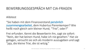 BEWERBUNGSGESPRÄCH MIT CIA-FRAGEN
Alibitest
“Sie haben mit dem Finanzvorstand persönlich
zusammengearbeitet, dem Hubertus Pierenkemper? Wie
heißt noch gleich sein kleiner Hund, “Trixi”, oder?”
Frei erfunden. Kennt die Bewerberin ihn, sagt sie sofort:
“Nein, der hat keinen Hund, habe ich nie gesehen.” Hat sie
gelogen, versucht sie sich als Insiderin auszugeben und sagt
“jaja, die kleine Trixi, die ist witzig.”
Dirk Hannemann, Training "Dirty Tricks der Rhetorik" Juni 2020 77
 