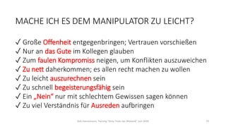 MACHE ICH ES DEM MANIPULATOR ZU LEICHT?
✓ Große Offenheit entgegenbringen; Vertrauen vorschießen
✓ Nur an das Gute im Kollegen glauben
✓ Zum faulen Kompromiss neigen, um Konflikten auszuweichen
✓ Zu nett daherkommen; es allen recht machen zu wollen
✓ Zu leicht auszurechnen sein
✓ Zu schnell begeisterungsfähig sein
✓ Ein „Nein“ nur mit schlechtem Gewissen sagen können
✓ Zu viel Verständnis für Ausreden aufbringen
Dirk Hannemann, Training "Dirty Tricks der Rhetorik" Juni 2020 79
 
