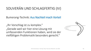 SOUVERÄN UND SCHLAGFERTIG (IV)
Bumerang-Technik: Aus Nachteil mach Vorteil
„Ihr Vorschlag ist zu komplex.“
„Gerade weil wir hier eine Lösung mit
umfassenden Funktionen haben, wird sie der
vielfältigen Problematik besonders gerecht.“
Dirk Hannemann, Training "Dirty Tricks der Rhetorik" Juni 2020 82
 