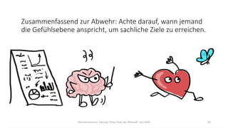 Dirk Hannemann, Training "Dirty Tricks der Rhetorik" Juni 2020 83
Zusammenfassend zur Abwehr: Achte darauf, wann jemand
die Gefühlsebene anspricht, um sachliche Ziele zu erreichen.
 
