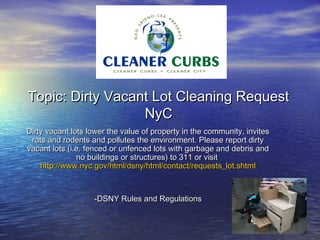 Topic: Dirty Vacant Lot Cleaning Request
                  NyC
Dirty vacant lots lower the value of property in the community, invites
 rats and rodents and pollutes the environment. Please report dirty
vacant lots (i.e. fenced or unfenced lots with garbage and debris and
               no buildings or structures) to 311 or visit
    http://www.nyc.gov/html/dsny/html/contact/requests_lot.shtml



                   -DSNY Rules and Regulations
 
