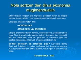 Nola sortzen den dirua ekonomia mugimenduekin Ekonomietan  dagoen diru kopurua  gehitzen joaten da eragile ekonomiekoen arteko  diru mugimenduak ematen diren einean. Eragileen artean ematen dira: -  GORDAILUAK - MAILEGUAK eta KREDITUAK Eragile ekonomiko batek (familia, enpresa edo s. publikoak) bere dirua Finantza erakunde batetan jartzen duenean, diru horretatik zati bat bankuaren barruan geratzen da erreserba gisa eta bestea mailegu edo kredituak emateko erabiltzen da.  Zenbat geratzen da erreseba gisa?  Europako Banku Zentralak finkatzen du Kutxa koefiziente bat  banku eta aurrezki kutxa guztiak mantenu behar dutena. Gaur egun %2 an finkatua dago. Fernando Mur - 2003 