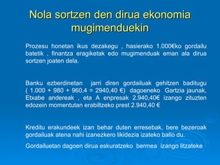Nola sortzen den dirua ekonomia mugimenduekin Prozesu honetan ikus dezakegu , hasierako 1.000€ko gordailu batetik , finantza eragiketak edo mugimenduak eman ala dirua sortzen joaten dela.  Banku ezberdinetan  jarri diren gordailuak gehitzen baditugu ( 1.000 + 980 + 960,4 = 2940,40 €)  dagoeneko  Gartzia jaunak, Etxabe andereak , eta A enpresak 2.940,40€ izango zituzten edozein momentutan erabiltzeko prest 2.940,40 € Kreditu erakundeek izan behar duten erresebak, bere bezeroak gordailuak atena nahi izanezkero likidezia izateko balio du.  Gordailuetan dagoen dirua eskuratzeko  bermea  izango litzateke 