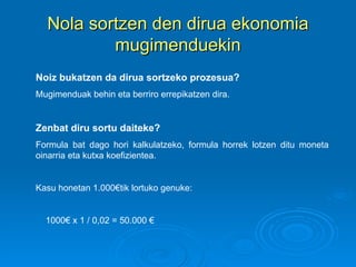 Nola sortzen den dirua ekonomia mugimenduekin Noiz bukatzen da dirua sortzeko prozesua?   Mugimenduak behin eta berriro errepikatzen dira. Zenbat diru sortu daiteke? Formula bat dago hori kalkulatzeko, formula horrek lotzen ditu moneta oinarria eta kutxa koefizientea. Kasu honetan 1.000€tik lortuko genuke: 1000€ x 1 / 0,02 = 50.000 € 1 