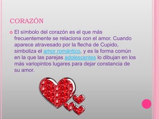 CORAZÓN
   El símbolo del corazón es el que más
    frecuentemente se relaciona con el amor. Cuando
    aparece atravesado por la flecha de Cupido,
    simboliza el amor romántico, y es la forma común
    en la que las parejas adolescentes lo dibujan en los
    más variopintos lugares para dejar constancia de
    su amor.
 
