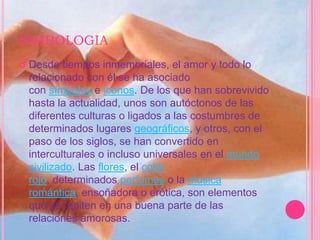 SIMBOLOGIA
   Desde tiempos inmemoriales, el amor y todo lo
    relacionado con él se ha asociado
    con símbolos e iconos. De los que han sobrevivido
    hasta la actualidad, unos son autóctonos de las
    diferentes culturas o ligados a las costumbres de
    determinados lugares geográficos, y otros, con el
    paso de los siglos, se han convertido en
    interculturales o incluso universales en el mundo
    civilizado. Las flores, el color
    rojo, determinados perfumes o la música
    romántica, ensoñadora o erótica, son elementos
    que se repiten en una buena parte de las
    relaciones amorosas.
 