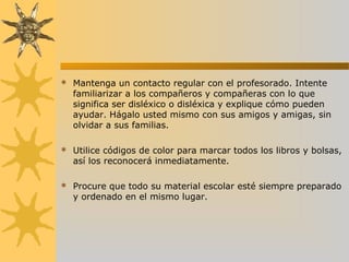  Mantenga un contacto regular con el profesorado. Intente
familiarizar a los compañeros y compañeras con lo que
significa ser disléxico o disléxica y explique cómo pueden
ayudar. Hágalo usted mismo con sus amigos y amigas, sin
olvidar a sus familias.
 Utilice códigos de color para marcar todos los libros y bolsas,
así los reconocerá inmediatamente.
 Procure que todo su material escolar esté siempre preparado
y ordenado en el mismo lugar.
 
