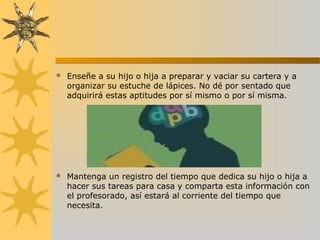  Enseñe a su hijo o hija a preparar y vaciar su cartera y a
organizar su estuche de lápices. No dé por sentado que
adquirirá estas aptitudes por sí mismo o por sí misma.
 Mantenga un registro del tiempo que dedica su hijo o hija a
hacer sus tareas para casa y comparta esta información con
el profesorado, así estará al corriente del tiempo que
necesita.
 