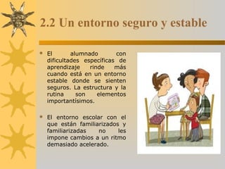 2.2 Un entorno seguro y estable
 El alumnado con
dificultades específicas de
aprendizaje rinde más
cuando está en un entorno
estable donde se sienten
seguros. La estructura y la
rutina son elementos
importantísimos.
 El entorno escolar con el
que están familiarizados y
familiarizadas no les
impone cambios a un ritmo
demasiado acelerado.
 