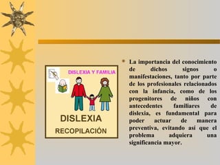  La importancia del conocimiento
de dichos signos o
manifestaciones, tanto por parte
de los profesionales relacionados
con la infancia, como de los
progenitores de niños con
antecedentes familiares de
dislexia, es fundamental para
poder actuar de manera
preventiva, evitando así que el
problema adquiera una
significancia mayor.
 