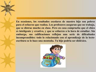 En ocasiones, los resultados escolares de nuestro hijo son pobres
para el esfuerzo que realiza. Los profesores aseguran que no trabaja,
que se distrae mucho en clase. Pero en casa comprueba que el chico
es inteligente y creativo, y que se esfuerza a la hora de estudiar. Sin
embargo, sus calificaciones reflejan una serie de dificultades
incomprensibles: todo lo relacionado con el aprendizaje de la lecto-
escritura se le hace una montaña. Tu hijo podría ser disléxico.
 